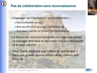 3ème Partie : Culture de la collaboration

Pas de collaboration sans reconnaissance



S’appuyer sur l’évolution « post-moderne » :
faire entendre sa voix
 être au sein d’un groupe / communauté
 être dans l’action et la réaction permanente




Le besoin de reconnaissance est plus aigu que jamais
Le manager doit faire le lien entre l’action individuelle
et le sens collectif



Marc Giget: instaurer une culture de «générique »
Dans une grande œuvre collaborative, chacun doit
être cité

Yves Caseau - présentation Dauphine – Mars 2014

18/27

 