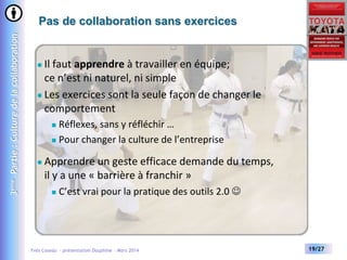 3ème Partie : Culture de la collaboration

Pas de collaboration sans exercices

Il faut apprendre à travailler en équipe;
ce n’est ni naturel, ni simple
 Les exercices sont la seule façon de changer le
comportement


Réflexes, sans y réfléchir …
 Pour changer la culture de l’entreprise




Apprendre un geste efficace demande du temps,
il y a une « barrière à franchir »


C’est vrai pour la pratique des outils 2.0 

Yves Caseau - présentation Dauphine – Mars 2014

19/27

 