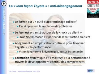 4ème Partie : Organiser

Le « lean façon Toyota » : anti-désengagement



Le kaizen est un outil d’apprentissage collectif




Le lean est organisé autour de la « voix du client »




True North: chacun est porteur de la satisfaction du client

Allègement et simplification continue pour favoriser
l’agilité sur la performance




Pas simplement la résolution de problèmes

Vision long-terme & dynamique, versus instantanée

Formation systémique et « mastery » : la performance à
travers le développement continu des compétences

Yves Caseau - présentation Dauphine – Mars 2014

26/27

 