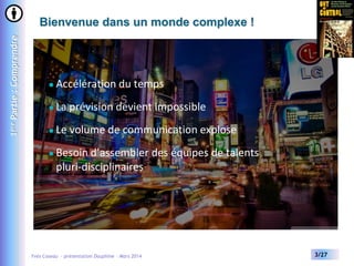 1ère Partie : Comprendre

Bienvenue dans un monde complexe !



Accélération du temps



La prévision devient impossible



Le volume de communication explose



Besoin d’assembler des équipes de talents
pluri-disciplinaires

Yves Caseau - présentation Dauphine – Mars 2014

3/27

 
