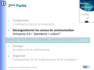 2ème Partie

1.

Comprendre
L’entreprise face à la complexité

2.

Décongestionner les canaux de communication
Entreprise 2.0 = “plomberie + culture”

Intermède: Les 7 clés de la systémique, comprendre la complexité 
3.

Changer
La culture de la collaboration

4.

Organiser
Conséquence sur les organisations et les managers

Yves Caseau - présentation Dauphine – Mars 2014

8/27

 