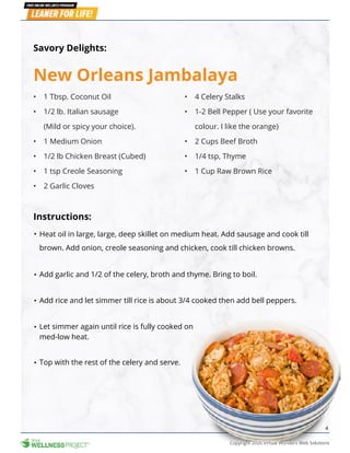 Copyright 2020 Virtual Wonders Web Solutions
4
New Orleans Jambalaya
Heat oil in large, large, deep skillet on medium heat. Add sausage and cook till
brown. Add onion, creole seasoning and chicken, cook till chicken browns.
Add garlic and 1/2 of the celery, broth and thyme. Bring to boil.
Let simmer again until rice is fully cooked on
med-low heat.
Top with the rest of the celery and serve.
Add rice and let simmer till rice is about 3/4 cooked then add bell peppers.
Savory Delights:
Instructions:
•	 1 Tbsp. Coconut Oil
•	 1/2 lb. Italian sausage
(Mild or spicy your choice).
•	 1 Medium Onion
•	 1/2 lb Chicken Breast (Cubed)
•	 1 tsp Creole Seasoning
•	 2 Garlic Cloves
•	 4 Celery Stalks
•	 1-2 Bell Pepper ( Use your favorite
colour. I like the orange)
•	 2 Cups Beef Broth
•	 1/4 tsp, Thyme
•	 1 Cup Raw Brown Rice
 
