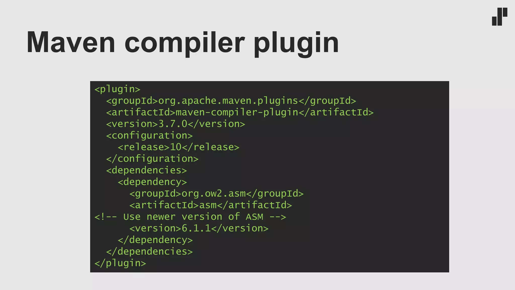 Maven compiler plugin
<plugin>
<groupId>org.apache.maven.plugins</groupId>
<artifactId>maven-compiler-plugin</artifactId>
<version>3.7.0</version>
<configuration>
<release>10</release>
</configuration>
<dependencies>
<dependency>
<groupId>org.ow2.asm</groupId>
<artifactId>asm</artifactId>
<!-- Use newer version of ASM -->
<version>6.1.1</version>
</dependency>
</dependencies>
</plugin>
 