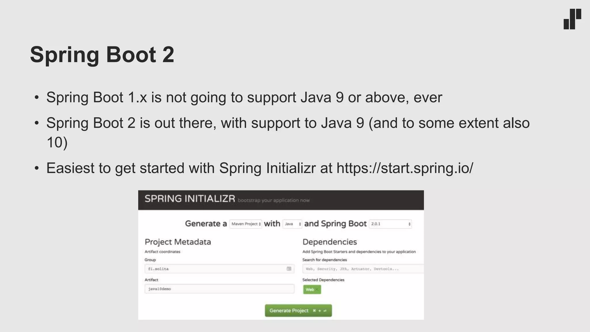 Spring Boot 2
• Spring Boot 1.x is not going to support Java 9 or above, ever
• Spring Boot 2 is out there, with support to Java 9 (and to some extent also
10)
• Easiest to get started with Spring Initializr at https://start.spring.io/
 