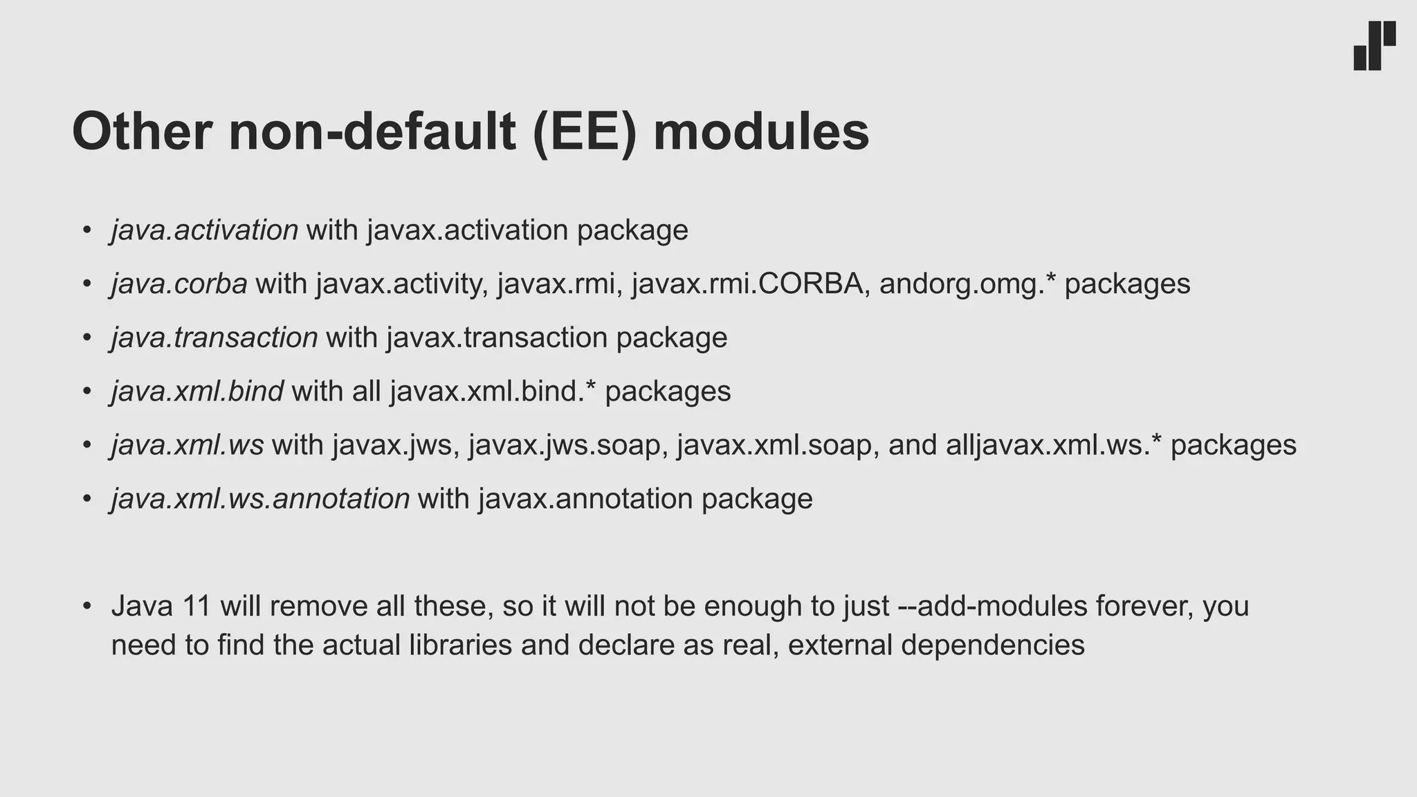 Other non-default (EE) modules
• java.activation with javax.activation package
• java.corba with javax.activity, javax.rmi, javax.rmi.CORBA, andorg.omg.* packages
• java.transaction with javax.transaction package
• java.xml.bind with all javax.xml.bind.* packages
• java.xml.ws with javax.jws, javax.jws.soap, javax.xml.soap, and alljavax.xml.ws.* packages
• java.xml.ws.annotation with javax.annotation package
• Java 11 will remove all these, so it will not be enough to just --add-modules forever, you
need to find the actual libraries and declare as real, external dependencies
 
