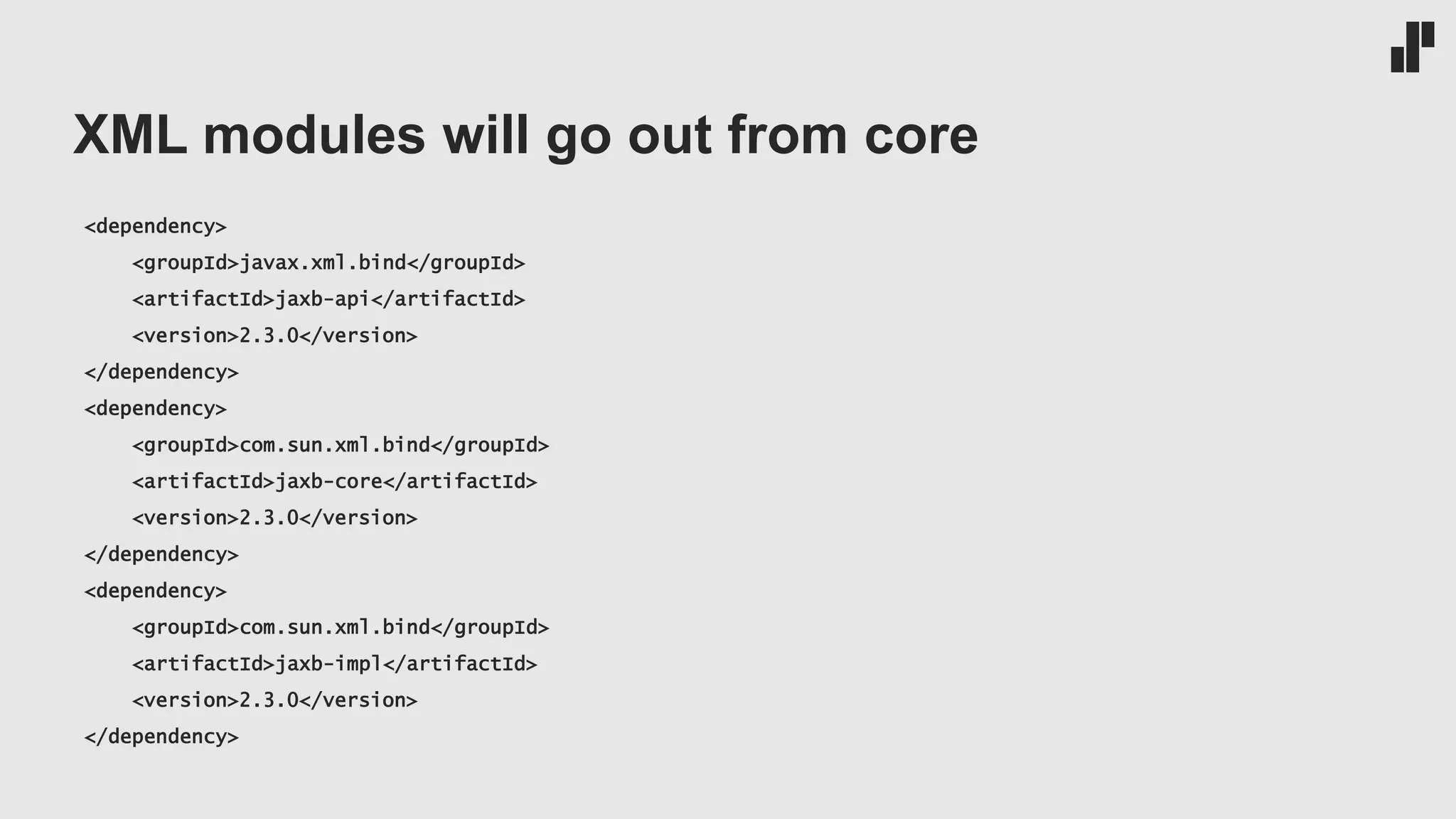 XML modules will go out from core
<dependency>
<groupId>javax.xml.bind</groupId>
<artifactId>jaxb-api</artifactId>
<version>2.3.0</version>
</dependency>
<dependency>
<groupId>com.sun.xml.bind</groupId>
<artifactId>jaxb-core</artifactId>
<version>2.3.0</version>
</dependency>
<dependency>
<groupId>com.sun.xml.bind</groupId>
<artifactId>jaxb-impl</artifactId>
<version>2.3.0</version>
</dependency>
 