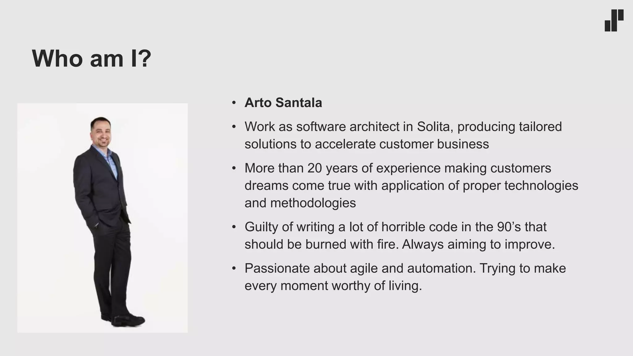 Who am I?
• Arto Santala
• Work as software architect in Solita, producing tailored
solutions to accelerate customer business
• More than 20 years of experience making customers
dreams come true with application of proper technologies
and methodologies
• Guilty of writing a lot of horrible code in the 90’s that
should be burned with fire. Always aiming to improve.
• Passionate about agile and automation. Trying to make
every moment worthy of living.
 
