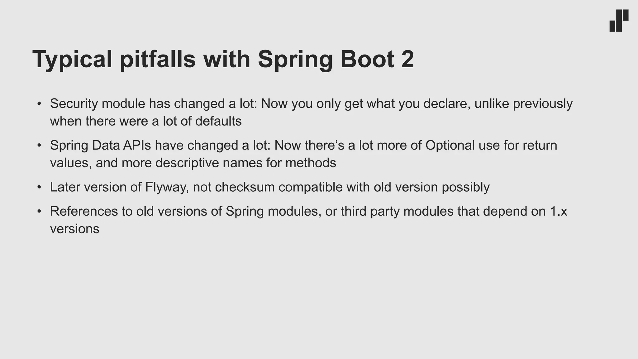 Typical pitfalls with Spring Boot 2
• Security module has changed a lot: Now you only get what you declare, unlike previously
when there were a lot of defaults
• Spring Data APIs have changed a lot: Now there’s a lot more of Optional use for return
values, and more descriptive names for methods
• Later version of Flyway, not checksum compatible with old version possibly
• References to old versions of Spring modules, or third party modules that depend on 1.x
versions
 