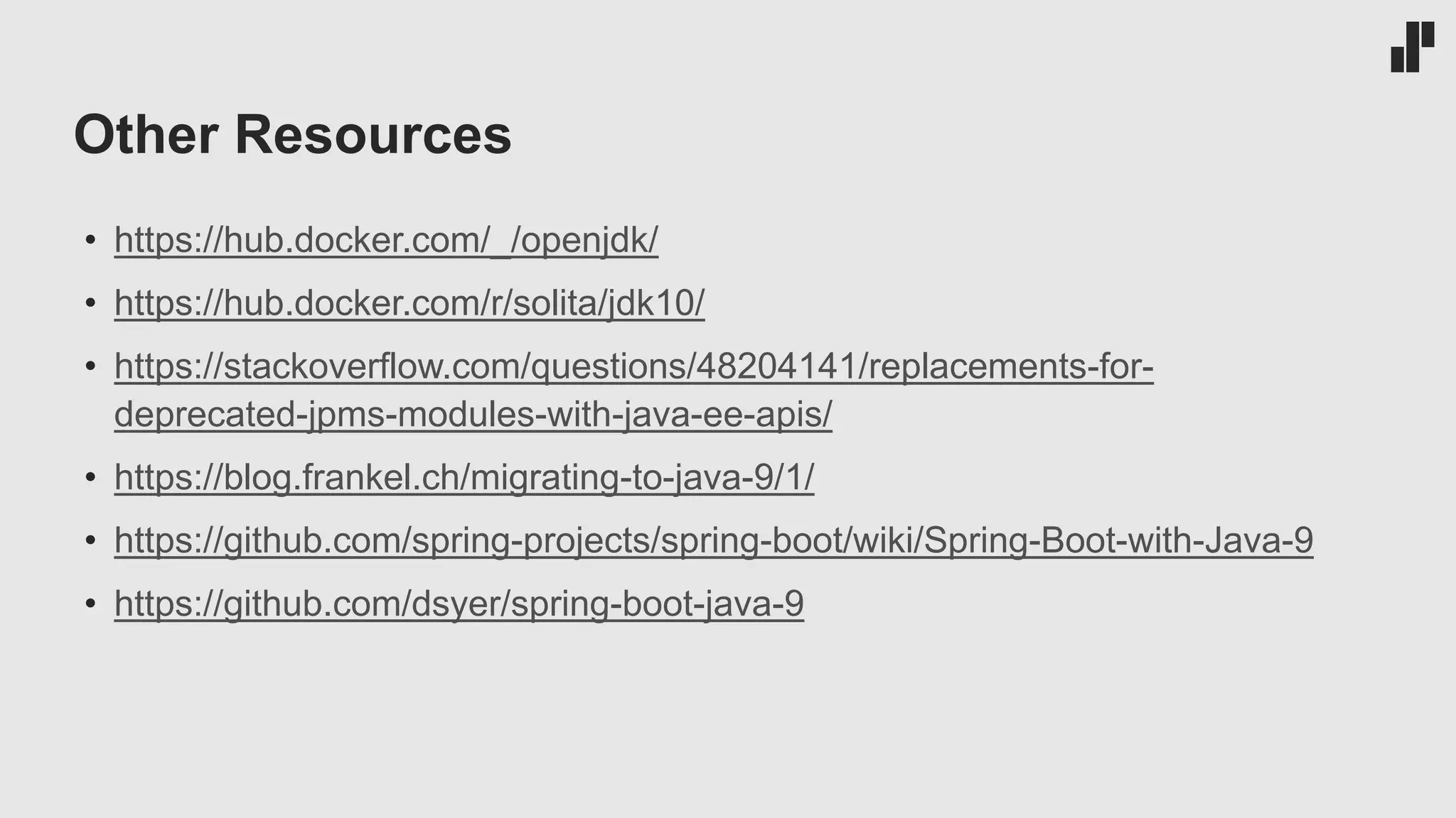 Other Resources
• https://hub.docker.com/_/openjdk/
• https://hub.docker.com/r/solita/jdk10/
• https://stackoverflow.com/questions/48204141/replacements-for-
deprecated-jpms-modules-with-java-ee-apis/
• https://blog.frankel.ch/migrating-to-java-9/1/
• https://github.com/spring-projects/spring-boot/wiki/Spring-Boot-with-Java-9
• https://github.com/dsyer/spring-boot-java-9
 