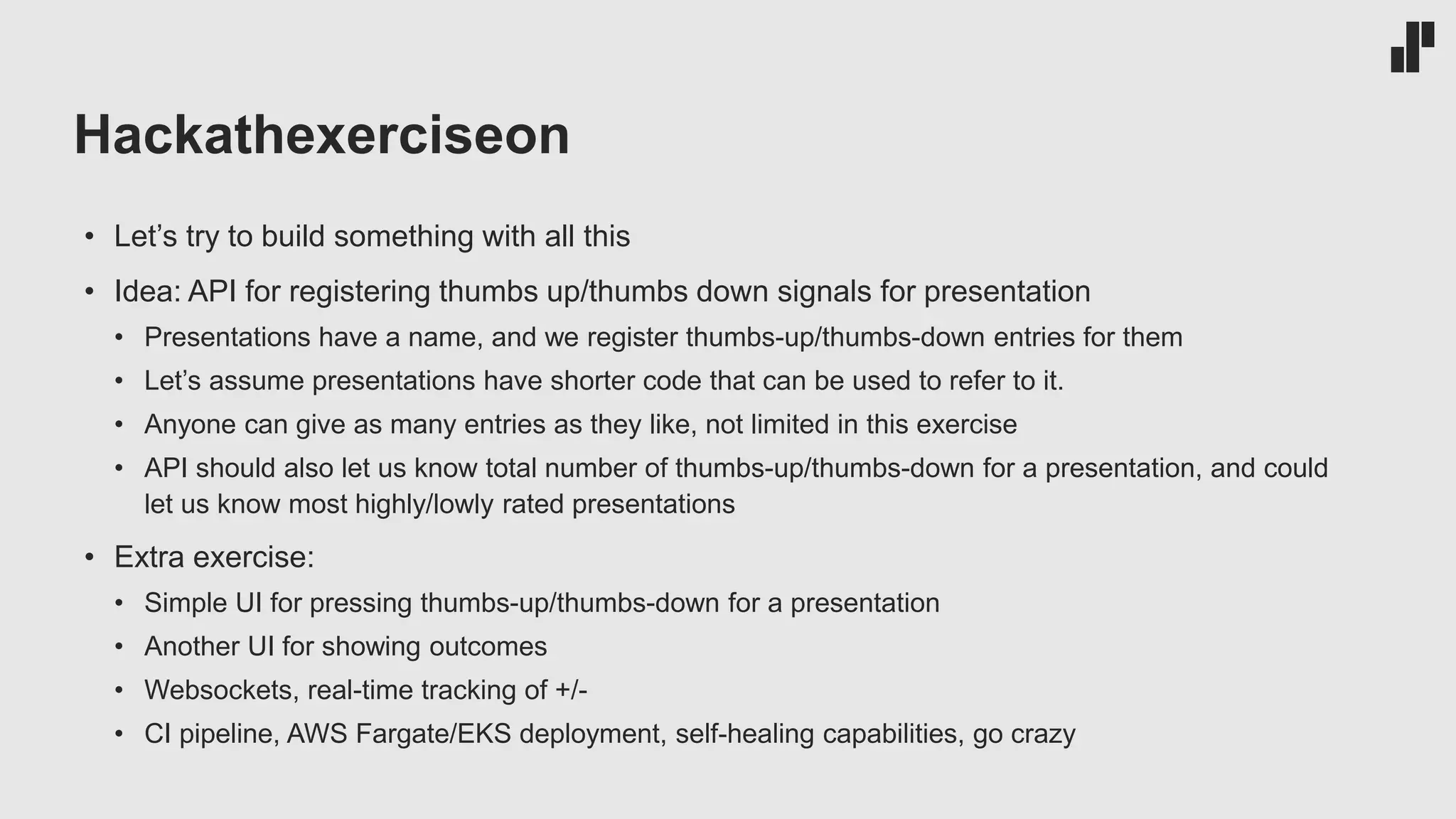Hackathexerciseon
• Let’s try to build something with all this
• Idea: API for registering thumbs up/thumbs down signals for presentation
• Presentations have a name, and we register thumbs-up/thumbs-down entries for them
• Let’s assume presentations have shorter code that can be used to refer to it.
• Anyone can give as many entries as they like, not limited in this exercise
• API should also let us know total number of thumbs-up/thumbs-down for a presentation, and could
let us know most highly/lowly rated presentations
• Extra exercise:
• Simple UI for pressing thumbs-up/thumbs-down for a presentation
• Another UI for showing outcomes
• Websockets, real-time tracking of +/-
• CI pipeline, AWS Fargate/EKS deployment, self-healing capabilities, go crazy
 
