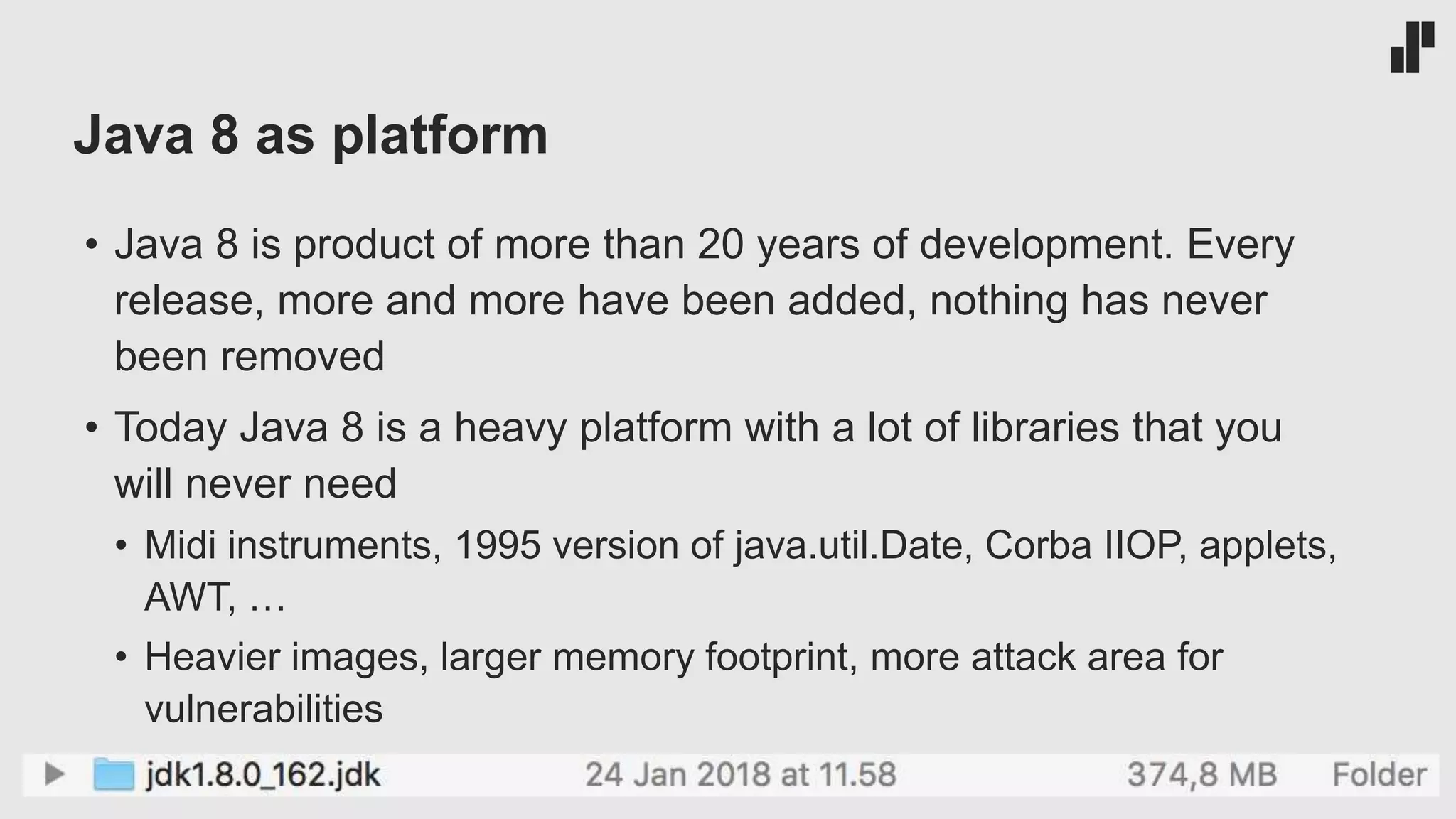 Java 8 as platform
• Java 8 is product of more than 20 years of development. Every
release, more and more have been added, nothing has never
been removed
• Today Java 8 is a heavy platform with a lot of libraries that you
will never need
• Midi instruments, 1995 version of java.util.Date, Corba IIOP, applets,
AWT, …
• Heavier images, larger memory footprint, more attack area for
vulnerabilities
 