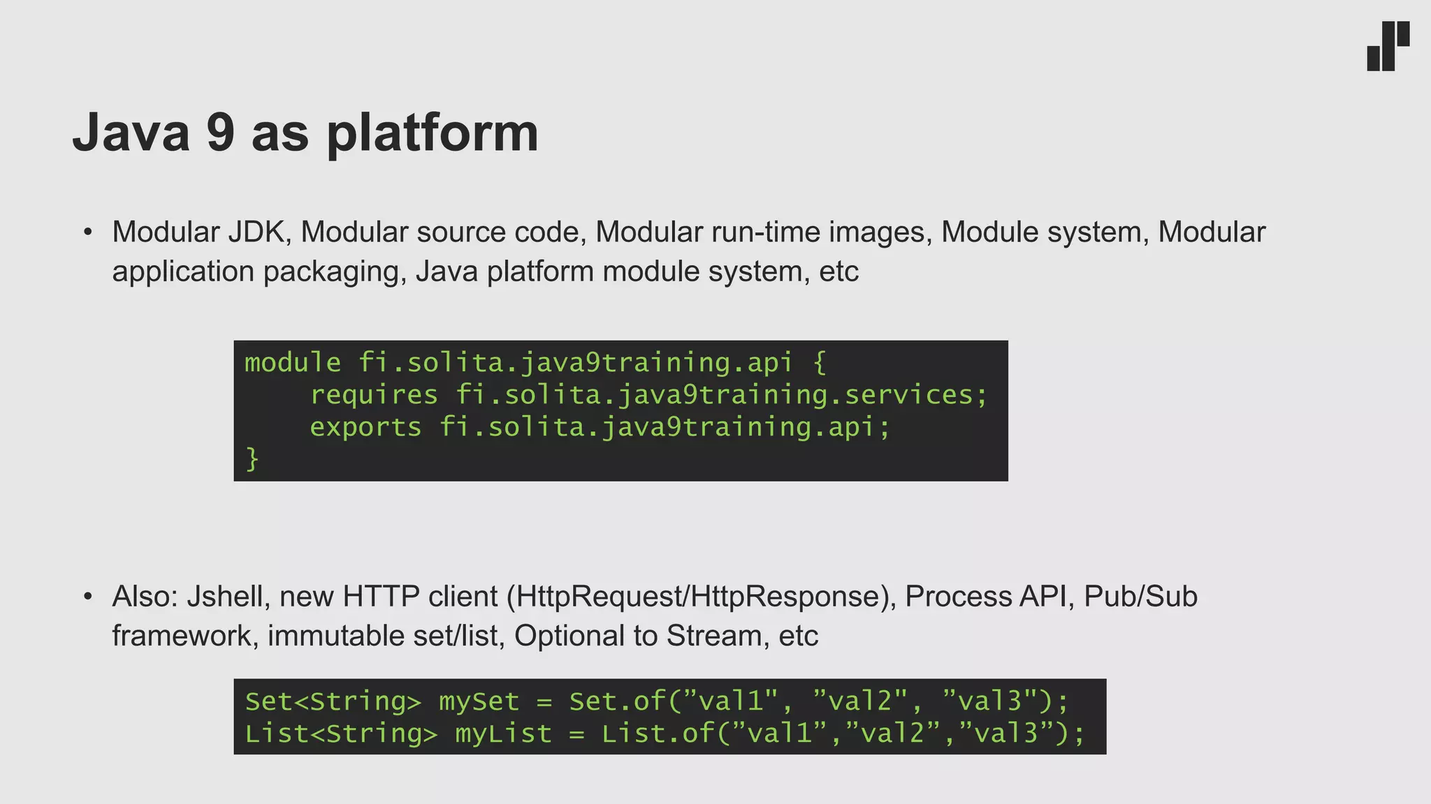 Java 9 as platform
• Modular JDK, Modular source code, Modular run-time images, Module system, Modular
application packaging, Java platform module system, etc
• Also: Jshell, new HTTP client (HttpRequest/HttpResponse), Process API, Pub/Sub
framework, immutable set/list, Optional to Stream, etc
module fi.solita.java9training.api {
requires fi.solita.java9training.services;
exports fi.solita.java9training.api;
}
Set<String> mySet = Set.of(”val1", ”val2", ”val3");
List<String> myList = List.of(”val1”,”val2”,”val3”);
 
