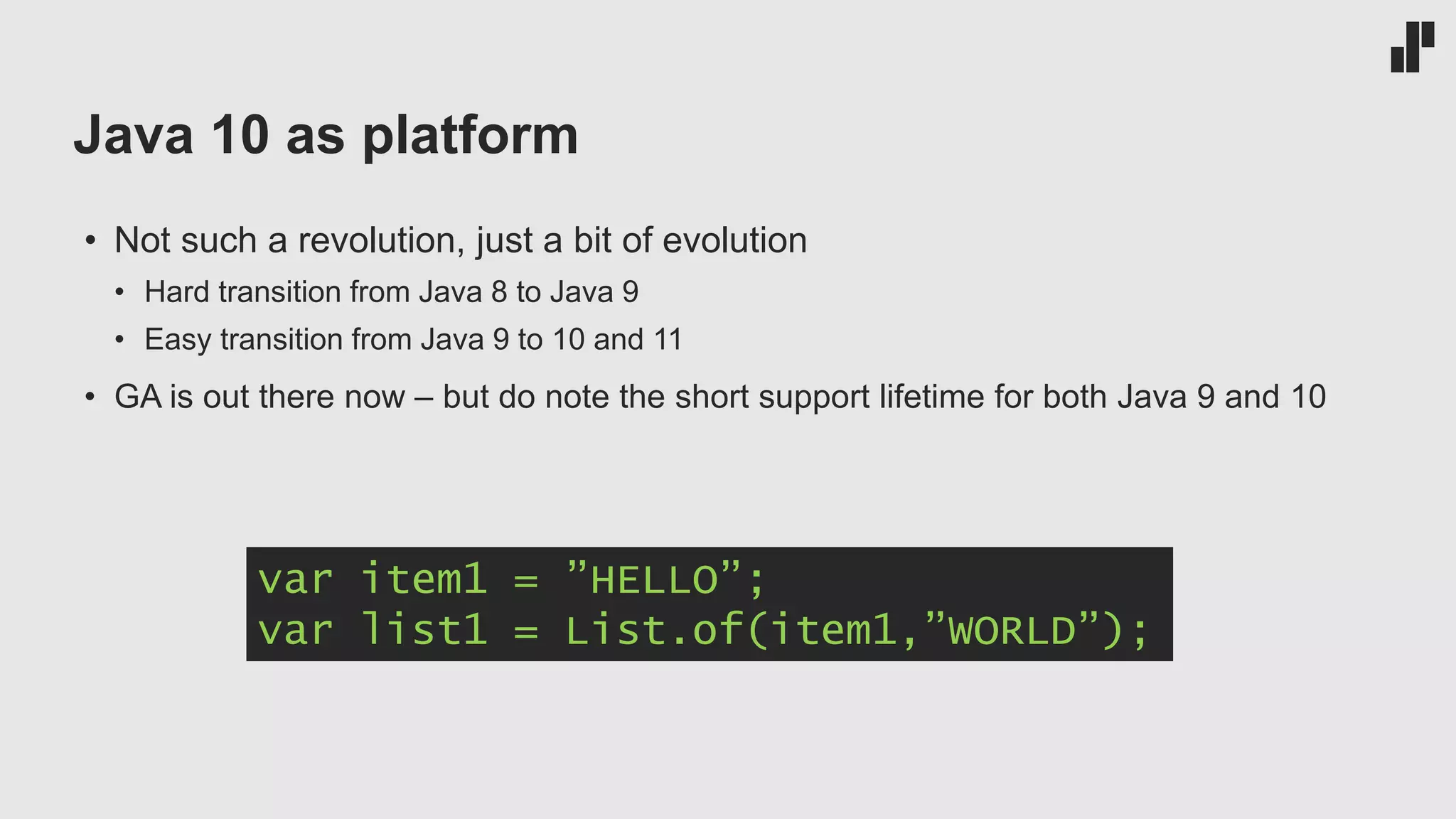 Java 10 as platform
• Not such a revolution, just a bit of evolution
• Hard transition from Java 8 to Java 9
• Easy transition from Java 9 to 10 and 11
• GA is out there now – but do note the short support lifetime for both Java 9 and 10
var item1 = ”HELLO”;
var list1 = List.of(item1,”WORLD”);
 