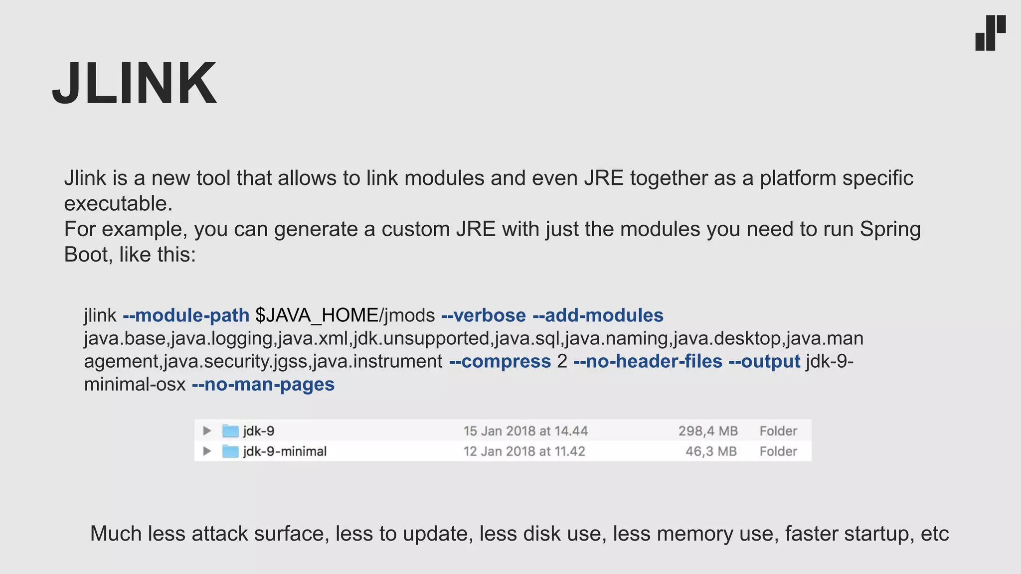 JLINK
jlink --module-path $JAVA_HOME/jmods --verbose --add-modules
java.base,java.logging,java.xml,jdk.unsupported,java.sql,java.naming,java.desktop,java.man
agement,java.security.jgss,java.instrument --compress 2 --no-header-files --output jdk-9-
minimal-osx --no-man-pages
Jlink is a new tool that allows to link modules and even JRE together as a platform specific
executable.
For example, you can generate a custom JRE with just the modules you need to run Spring
Boot, like this:
Much less attack surface, less to update, less disk use, less memory use, faster startup, etc
 