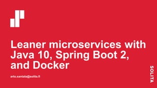 Leaner microservices with
Java 10, Spring Boot 2,
and Docker
arto.santala@solita.fi
 