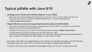 Typical pitfalls with Java 9/10
• package javax.xml.bind.annotation.adapters is not visible
• More and more core modules are missing from core of core, so you need to either add them via
command line switches, or declare module dependencies – or just as dependencies
• --add-modules java.xml.bind
• Illegal reflective access by org.springframework.cglib.core.ReflectUtils
• Java 9/10 is starting to be more precise on accessing non-public APIs, so primarily you should find
libraries that are not accessing internal APIs
• Ironically, with Spring you can make this warning go away by setting –illegal-access=deny
• In some cases. as short-term solution you can also play with --add-
exports $module/$package=$readingmodule and --add-opens $module/$package=$readingmodule to
open up types and members for deep reflection of also private internals
• So mostly, just make sure dependencies and modules are declared properly, and find libraries
that play nicely with Java 9/10/11 and do not leverage the deprecated internals
• In future, more and more modules and packages will go out of core, so get used to this
 