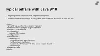 Typical pitfalls with Java 9/10
• IllegalArgumentException at testCompilation/test phase
• Maven compiler/surefire might be using older version of ASM, which can be fixed like this:
<plugin>
<groupId>org.apache.maven.plugins</groupId>
<artifactId>maven-compiler-plugin</artifactId>
<version>3.7.0</version>
<configuration>
<release>10</release>
</configuration>
<dependencies>
<dependency>
<groupId>org.ow2.asm</groupId>
<artifactId>asm</artifactId>
<version>6.1.1</version> <!-- Use newer version of ASM -->
</dependency>
</dependencies>
</plugin>
 