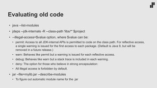 Evaluating old code
• java --list-modules
• jdeps --jdk-internals -R --class-path 'libs/*' $project
• --illegal-access=$value option, where $value can be:
• permit: Access to all JDK-internal APIs is permitted to code on the class path. For reflective access,
a single warning is issued for the first access to each package. (Default is Java 9, but will be
removed in a future release.)
• warn: Behaves like permit but a warning is issued for each reflective access.
• debug: Behaves like warn but a stack trace is included in each warning.
• deny: The option for those who believe in strong encapsulation:
• All illegal access is forbidden by default.
• jar –file=mylib.jar --describe-modules
• To figure out automatic module name for the .jar
 
