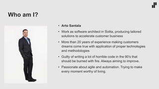 Who am I?
• Arto Santala
• Work as software architect in Solita, producing tailored
solutions to accelerate customer business
• More than 20 years of experience making customers
dreams come true with application of proper technologies
and methodologies
• Guilty of writing a lot of horrible code in the 90’s that
should be burned with fire. Always aiming to improve.
• Passionate about agile and automation. Trying to make
every moment worthy of living.
 