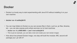 Docker
• Docker is a lovely way to start experimenting with Java 9/10 without installing it on your
own machine
• docker run -it solita/jdk10
• You can map folders to Docker so you can access files in them, such as .jar files, libraries,
etc – you can also expose ports where services run to host machines
• docker run -it -p 8080:8080 -v `pwd`:/root solita/jdk10
• This is just an example, you can take a look and create your own docker images
• How about two-phased Docker image, one step will build the modular JRE, second will
package your .jar with it?
 