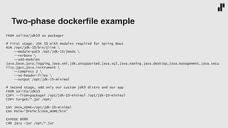 Two-phase dockerfile example
FROM solita/jdk10 as packager
# First stage: JDK 10 with modules required for Spring Boot
RUN /opt/jdk-10/bin/jlink 
--module-path /opt/jdk-10/jmods 
--verbose 
--add-modules
java.base,java.logging,java.xml,jdk.unsupported,java.sql,java.naming,java.desktop,java.management,java.secu
rity.jgss,java.instrument 
--compress 2 
--no-header-files 
--output /opt/jdk-10-minimal
# Second stage, add only our custom jdk9 distro and our app
FROM solita/jdk10
COPY --from=packager /opt/jdk-10-minimal /opt/jdk-10-minimal
COPY target/*.jar /opt/
ENV JAVA_HOME=/opt/jdk-10-minimal
ENV PATH="$PATH:$JAVA_HOME/bin"
EXPOSE 8080
CMD java -jar /opt/*.jar
 