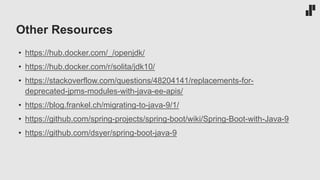 Other Resources
• https://hub.docker.com/_/openjdk/
• https://hub.docker.com/r/solita/jdk10/
• https://stackoverflow.com/questions/48204141/replacements-for-
deprecated-jpms-modules-with-java-ee-apis/
• https://blog.frankel.ch/migrating-to-java-9/1/
• https://github.com/spring-projects/spring-boot/wiki/Spring-Boot-with-Java-9
• https://github.com/dsyer/spring-boot-java-9
 