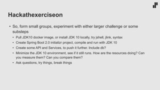 Hackathexerciseon
• So, form small groups, experiment with either larger challenge or some
substeps
• Pull JDK10 docker image, or install JDK 10 locally, try jshell, jlink, syntax
• Create Spring Boot 2.0 initializr project, compile and run with JDK 10
• Create some API and Services, to push it further. Include db?
• Minimize the JDK 10 environment, see if it still runs. How are the resources doing? Can
you measure them? Can you compare them?
• Ask questions, try things, break things
 