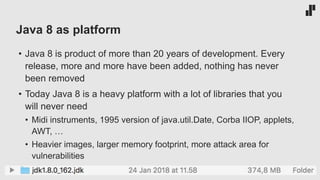 Java 8 as platform
• Java 8 is product of more than 20 years of development. Every
release, more and more have been added, nothing has never
been removed
• Today Java 8 is a heavy platform with a lot of libraries that you
will never need
• Midi instruments, 1995 version of java.util.Date, Corba IIOP, applets,
AWT, …
• Heavier images, larger memory footprint, more attack area for
vulnerabilities
 