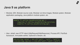 Java 9 as platform
• Modular JDK, Modular source code, Modular run-time images, Module system, Modular
application packaging, Java platform module system, etc
• Also: Jshell, new HTTP client (HttpRequest/HttpResponse), Process API, Pub/Sub
framework, immutable set/list, Optional to Stream, etc
module fi.solita.java9training.api {
requires fi.solita.java9training.services;
exports fi.solita.java9training.api;
}
Set<String> mySet = Set.of(”val1", ”val2", ”val3");
List<String> myList = List.of(”val1”,”val2”,”val3”);
 