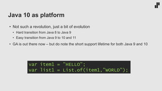 Java 10 as platform
• Not such a revolution, just a bit of evolution
• Hard transition from Java 8 to Java 9
• Easy transition from Java 9 to 10 and 11
• GA is out there now – but do note the short support lifetime for both Java 9 and 10
var item1 = ”HELLO”;
var list1 = List.of(item1,”WORLD”);
 