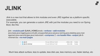 JLINK
jlink --module-path $JAVA_HOME/jmods --verbose --add-modules
java.base,java.logging,java.xml,jdk.unsupported,java.sql,java.naming,java.desktop,java.man
agement,java.security.jgss,java.instrument --compress 2 --no-header-files --output jdk-9-
minimal-osx --no-man-pages
Jlink is a new tool that allows to link modules and even JRE together as a platform specific
executable.
For example, you can generate a custom JRE with just the modules you need to run Spring
Boot, like this:
Much less attack surface, less to update, less disk use, less memory use, faster startup, etc
 