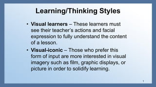 Learning/Thinking Styles
1
• Visual learners – These learners must
see their teacher’s actions and facial
expression to fully understand the content
of a lesson.
• Visual-iconic – Those who prefer this
form of input are more interested in visual
imagery such as film, graphic displays, or
picture in order to solidify learning.
 
