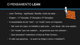 O PENSAMENTO LEAN
• Lean Thinking – significado, filosofia, modo de estar…
• Origem – (1ª Geração, 2ª Geração e 3ª Geração);
• A necessidade de ser “lean” – (o “muda” como um imposto);
• Ser Lean em casa, no trabalho e pelo país… (um dever, não uma opção);
• Os “mudas” que nos rodeiam… as gorduras que nos sufocam…
• Que exemplos? (relembrar a frase de Peter Druker)…
• O valor que geramos… (a quem se dirige e como o medidos?)
 
