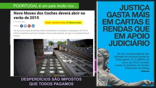 POORTUGAL é um país muito rico…
O museu dos “Coches” está
concluído desde 2012, terá
custado €35M, e custa
anualmente €200k a €300 ao
erário público. Em Outubro de
2014 ainda não estava aberto
ao público… (fonte: Expresso)
Quantos sistemas informáticos comprados que depois nunca são usados?
Quantos edifícios públicos fechados?
Quantas auto-estradas vazias?
Quantos equipamentos nunca desempacotados apodrecem for falta de uso?
DESPERDÍCIOS SÃO IMPOSTOS
QUE TODOS PAGAMOS
fonte: Jornal on-line O Observador
 