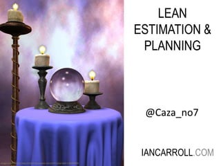 LEAN 
ESTIMATION & 
PLANNING 
IANCARROLL.COM 
Image credit: Trish2, http://trish2.deviantart.com/art/Crystal-Ball-1-48409990 
@Caza_no7 
 