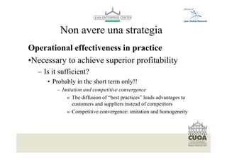Non avere una strategia
Operational effectiveness in practice
•Necessary to achieve superior profitability
   – Is it sufficient?
           • Probably in the short term only!!
                   – Imitation and competitive convergence
                       » The diffusion of “best practices” leads advantages to
                         customers and suppliers instead of competitors
                       » Competitive convergence: imitation and homogeneity




  Per modificare il piè di pagina selezionare dal menù visualizza -> schema diapositiva
  Font: helvetica 10
 