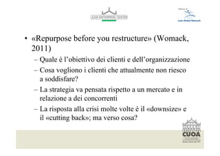 • «Repurpose before you restructure» (Womack,
  2011)
  – Quale è l’obiettivo dei clienti e dell’organizzazione
  – Cosa vogliono i clienti che attualmente non riesco
    a soddisfare?
  – La strategia va pensata rispetto a un mercato e in
    relazione a dei concorrenti
  – La risposta alla crisi molte volte è il «downsize» e
    il «cutting back»; ma verso cosa?

  Per modificare il piè di pagina selezionare dal menù visualizza -> schema diapositiva
  Font: helvetica 10
 