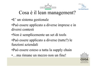 Cosa è il lean management?
•E’ un sistema gestionale
•Può essere applicato a diverse imprese e in
diversi contesti
•Non è semplicemente un set di tools
•Può essere applicato a diverse (tutte?) le
funzioni aziendali
•Può essere esteso a tutta la supply chain
•…ma rimane un mezzo non un fine!
  Per modificare il piè di pagina selezionare dal menù visualizza -> schema diapositiva
  Font: helvetica 10
 