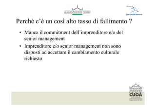 Perché c’è un così alto tasso di fallimento ?
 • Manca il commitment dell’imprenditore e/o del
   senior management
 • Imprenditore e/o senior management non sono
   disposti ad accettare il cambiamento culturale
   richiesto




   Per modificare il piè di pagina selezionare dal menù visualizza -> schema diapositiva
   Font: helvetica 10
 