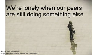 We’re lonely when our peers
are still doing something else
Photo credit: Omer Unlu
https://www.flickr.com/photos/55293400@N07
 