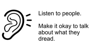 Listen to people.
Make it okay to talk
about what they
dread.
 