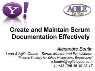Create and Maintain Scrum  Documentation Effectively Alexandre Boutin Lean & Agile Coach - Scrum Master and Practitioner  “ Process Strategy for Yahoo International Engineering” [email_address]  : +33 (0)6 45 40 23 17 