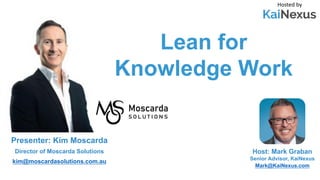 Lean for
Knowledge Work
Hosted by
Host: Mark Graban
Senior Advisor, KaiNexus
Mark@KaiNexus.com
Presenter: Kim Moscarda
Director of Moscarda Solutions
kim@moscardasolutions.com.au
 