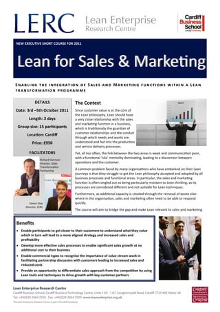 Enabling the integration of Sales and Marketing functions within a Lean
transformation programme
Lean for Sales & MarketingLean for Sales & Marketing
The Context
Since customer value is at the core of
the Lean philosophy, Lean should have
a very close relationship with the sales
and marketing function in a business,
which is traditionally the guardian of
customer relationships and the conduit
through which needs and wants are
understood and fed into the production
and service delivery processes.
Yet, all too often, the link between the two areas is weak and communication poor,
with a functional ‘silo’ mentality dominating, leading to a disconnect between
operations and the customer.
A common problem faced by many organisations who have embarked on their Lean
journeys is that they struggle to get the Lean philosophy accepted and adopted by all
business processes and functional areas. In particular, the sales and marketing
function is often singled out as being particularly resistant to Lean thinking, as its
processes are considered different and not suitable for Lean techniques.
Furthermore, as additional capacity is created through the removal of waste else-
where in the organisation, sales and marketing often need to be able to respond
quickly.
The course will aim to bridge the gap and make Lean relevant to sales and marketing.
Benefits
 Enable participants to get closer to their customers to understand what they value
which in turn will lead to a more aligned strategy and increased sales and
profitability
 Develop more effective sales processes to enable significant sales growth at no
additional cost to their business
 Enable commercial types to recognise the importance of value stream work in
facilitating partnership discussion with customers leading to increased sales and
reduced costs
 Provide an opportunity to differentiate sales approach from the competition by using
Lean tools and techniques to drive growth with key customer partners
FACILITATORS
DETAILS
Date: 3rd –5th October 2011
Length: 3 days
Group size: 15 participants
Location: Cardiff
Price: £950
Simon Elias
Director, LERC
Richard Harrison
Director, Sales
Transformation
Partnership
NEW EXECUTIVE SHORT COURSE FOR 2011
 