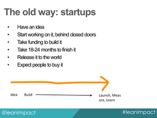 The old way: startups
•
•
•
•
•
•

Have an idea
Start working on it, behind closed doors
Take funding to build it
Take 18-24 months to finish it
Release it to the world
Expect people to buy it

Idea

Build

@leanimpact

Launch, Meas
ure, Learn

#leanimpact

 