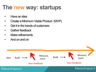 The new way: startups
•
•
•
•
•
•

Have an idea
Create a Minimum Viable Product (MVP)
Get it in the hands of customers
Gather feedback
Make refinements
And on and on

Idea

Build

Measure,
Learn

User Feedback

@leanimpact

Build

Measure,
Learn
User Feedback

#leanimpact

 