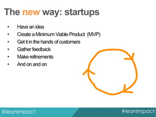 The new way: startups
•
•
•
•
•
•

Have an idea
Create a Minimum Viable Product (MVP)
Get it in the hands of customers
Gather feedback
Make refinements
And on and on

@leanimpact

#leanimpact

 