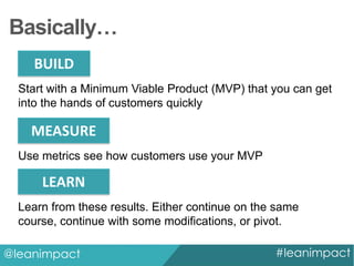 Basically…
BUILD
Start with a Minimum Viable Product (MVP) that you can get
into the hands of customers quickly

MEASURE
Use metrics see how customers use your MVP

LEARN
Learn from these results. Either continue on the same
course, continue with some modifications, or pivot.
@leanimpact

#leanimpact

 