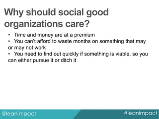 Why should social good
organizations care?
• Time and money are at a premium
• You can’t afford to waste months on something that may
or may not work
• You need to find out quickly if something is viable, so you
can either pursue it or ditch it

@leanimpact

#leanimpact

 