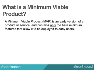 What is a Minimum Viable
Product?
A Minimum Viable Product (MVP) is an early version of a
product or service, and contains only the bare minimum
features that allow it to be deployed to early users.

@leanimpact

#leanimpact

 